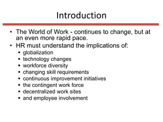 Introduction
• The World of Work - continues to change, but at
an even more rapid pace.
• HR must understand the implications of:









globalization
technology changes
workforce diversity
changing skill requirements
continuous improvement initiatives
the contingent work force
decentralized work sites
and employee involvement

 