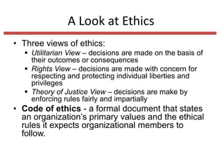A Look at Ethics
• Three views of ethics:
 Utilitarian View – decisions are made on the basis of
their outcomes or consequences
 Rights View – decisions are made with concern for
respecting and protecting individual liberties and
privileges
 Theory of Justice View – decisions are make by
enforcing rules fairly and impartially

• Code of ethics - a formal document that states
an organization’s primary values and the ethical
rules it expects organizational members to
follow.

 