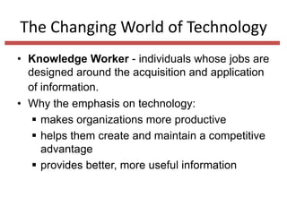 The Changing World of Technology
• Knowledge Worker - individuals whose jobs are
designed around the acquisition and application
of information.
• Why the emphasis on technology:
 makes organizations more productive
 helps them create and maintain a competitive
advantage
 provides better, more useful information

 