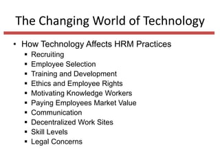 The Changing World of Technology
• How Technology Affects HRM Practices











Recruiting
Employee Selection
Training and Development
Ethics and Employee Rights
Motivating Knowledge Workers
Paying Employees Market Value
Communication
Decentralized Work Sites
Skill Levels
Legal Concerns

 