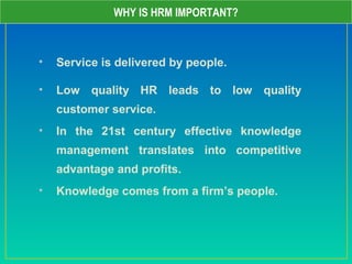 • Service is delivered by people.
• Low quality HR leads to low quality
customer service.
• In the 21st century effective knowledge
management translates into competitive
advantage and profits.
• Knowledge comes from a firm’s people.
WHY IS HRM IMPORTANT?
 