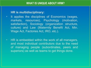 HR is multidisciplinary:
• It applies the disciplines of Economics (wages,
markets, resources), Psychology (motivation,
satisfaction), Sociology (organization structure,
culture) and Law (Maternity Benefit Act, Min.
Wage Act, Factories Act, IRO, etc.).
• HR is embedded within the work of all managers,
and most individual contributors due to the need
of managing people (subordinates, peers and
superiors) as well as teams to get things done.
WHAT IS UNIQUE ABOUT HRM?
 