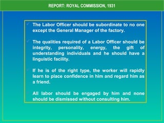 REPORT: ROYAL COMMISSION, 1931
 The Labor Officer should be subordinate to no one
except the General Manager of the factory.
 The qualities required of a Labor Officer should be
integrity, personality, energy, the gift of
understanding individuals and he should have a
linguistic facility.
 If he is of the right type, the worker will rapidly
learn to place confidence in him and regard him as
a friend.
 All labor should be engaged by him and none
should be dismissed without consulting him.
 