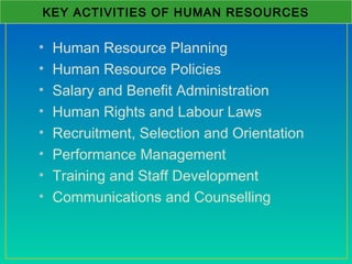 • Human Resource Planning
• Human Resource Policies
• Salary and Benefit Administration
• Human Rights and Labour Laws
• Recruitment, Selection and Orientation
• Performance Management
• Training and Staff Development
• Communications and Counselling
KEY ACTIVITIES OF HUMAN RESOURCES
 