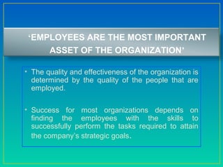 ‘EMPLOYEES ARE THE MOST IMPORTANT
ASSET OF THE ORGANIZATION’
• The quality and effectiveness of the organization is
determined by the quality of the people that are
employed.
• Success for most organizations depends on
finding the employees with the skills to
successfully perform the tasks required to attain
the company’s strategic goals.
 