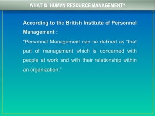 WHAT IS HUMAN RESOURCE MANAGEMENT?
According to the British Institute of Personnel
Management :
“Personnel Management can be defined as “that
part of management which is concerned with
people at work and with their relationship within
an organization.”
 