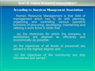WHAT IS HUMAN RESOURCE MANAGEMENT?
According to American Management Association:
Human Resource Management is that field of
management which has to do with planning,
organizing and controlling various operative
functions of procuring, developing, maintaining and
utilizing a work force in order that
(a) the objectives for which the company is
established are attained as efficiently and
economically as possible;
(b) the objectives of all levels of personnel are
served to the highest degree; and
(c) the objectives of the community are duly
considered and served.”
 