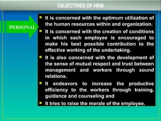 OBJECTIVES OF HRM
 It is concerned with the optimum utilization of
the human resources within and organization.
 It is concerned with the creation of conditions
in which each employee is encouraged to
make his best possible contribution to the
effective working of the undertaking.
 It is also concerned with the development of
the sense of mutual respect and trust between
management and workers through sound
relations.
 It endeavors to increase the productive
efficiency to the workers through training,
guidance and counseling and
 It tries to raise the morale of the employee.
PERSONAL
 