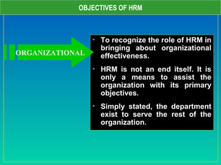 OBJECTIVES OF HRM
• To recognize the role of HRM in
bringing about organizational
effectiveness.
• HRM is not an end itself. It is
only a means to assist the
organization with its primary
objectives.
• Simply stated, the department
exist to serve the rest of the
organization.
ORGANIZATIONAL
 