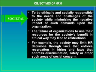 OBJECTIVES OF HRM
• To be ethically and socially responsible
to the needs and challenges of the
society while minimizing the negative
impact of such demands upon the
organization.
• The failure of organizations to use their
resources for the society’s benefit in
ethical way may lead to restrictions.
• For example, the society may limit HR
decisions through laws that enforce
reservation in hiring and laws that
address discrimination, safety or other
such areas of social concern.
SOCIETAL
 