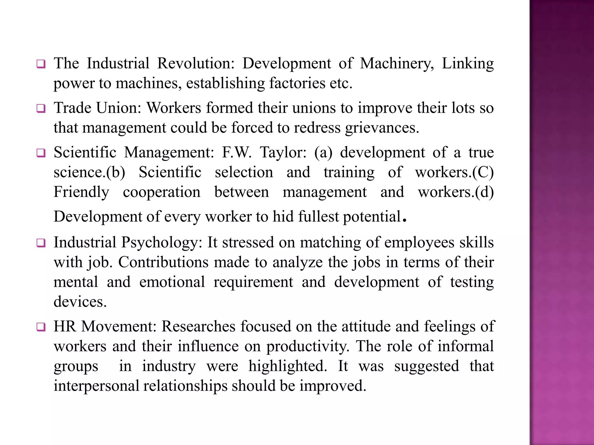    The Industrial Revolution: Development of Machinery, Linking
    power to machines, establishing factories etc.
   Trade Union: Workers formed their unions to improve their lots so
    that management could be forced to redress grievances.
   Scientific Management: F.W. Taylor: (a) development of a true
    science.(b) Scientific selection and training of workers.(C)
    Friendly cooperation between management and workers.(d)
    Development of every worker to hid fullest potential.
   Industrial Psychology: It stressed on matching of employees skills
    with job. Contributions made to analyze the jobs in terms of their
    mental and emotional requirement and development of testing
    devices.
   HR Movement: Researches focused on the attitude and feelings of
    workers and their influence on productivity. The role of informal
    groups in industry were highlighted. It was suggested that
    interpersonal relationships should be improved.
 