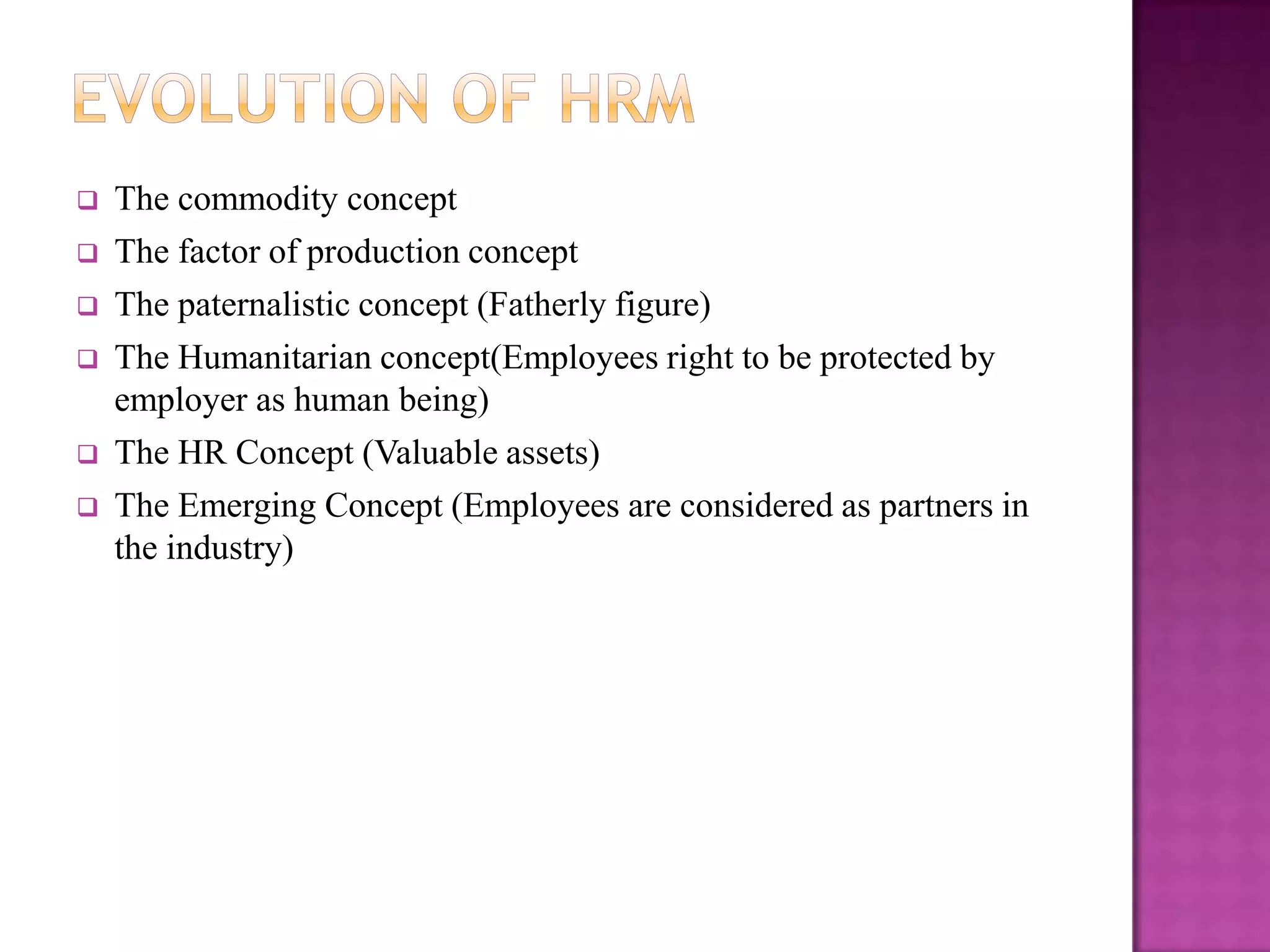    The commodity concept
   The factor of production concept
   The paternalistic concept (Fatherly figure)
   The Humanitarian concept(Employees right to be protected by
    employer as human being)
   The HR Concept (Valuable assets)
   The Emerging Concept (Employees are considered as partners in
    the industry)
 