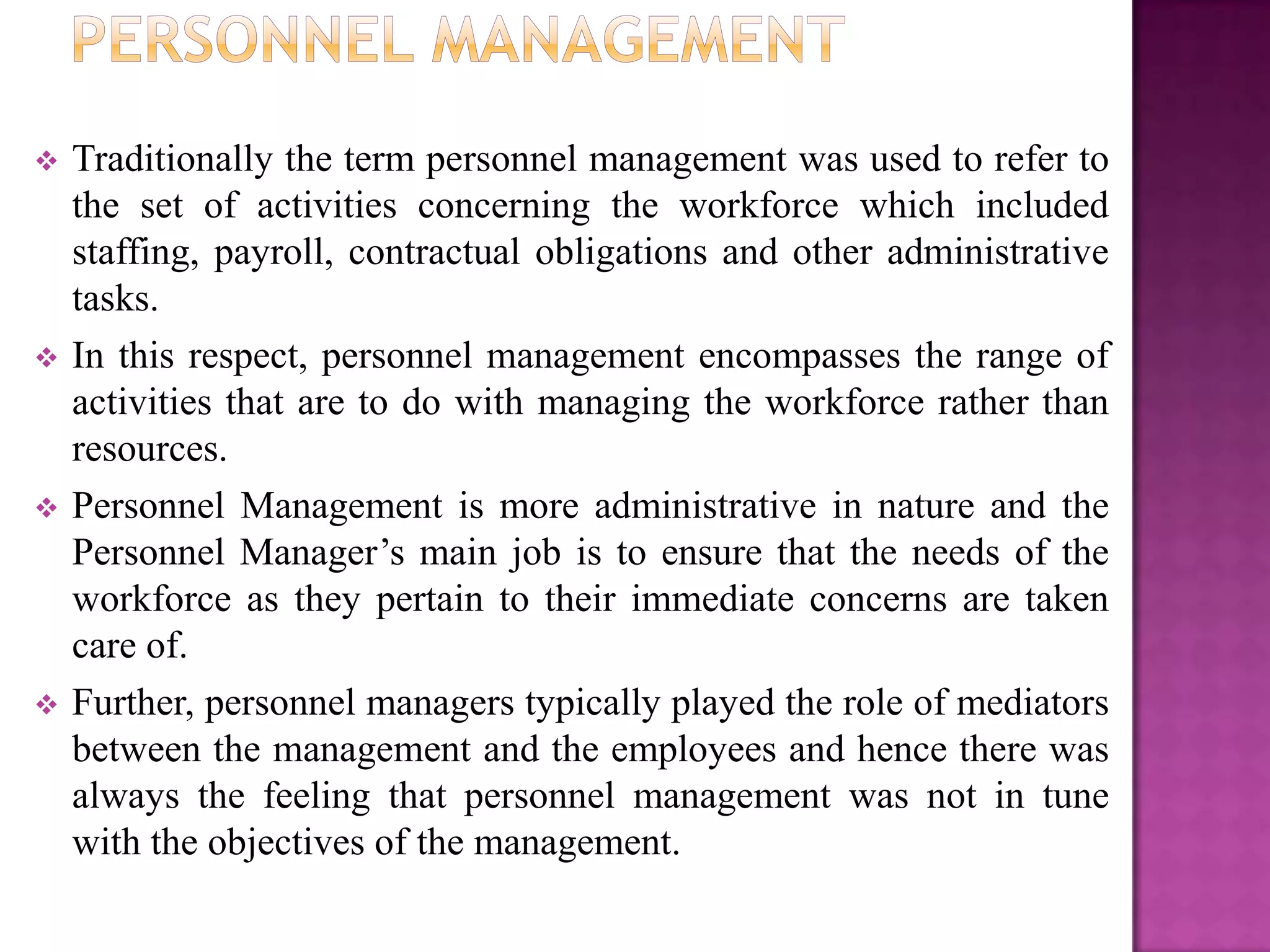    Traditionally the term personnel management was used to refer to
    the set of activities concerning the workforce which included
    staffing, payroll, contractual obligations and other administrative
    tasks.
   In this respect, personnel management encompasses the range of
    activities that are to do with managing the workforce rather than
    resources.
   Personnel Management is more administrative in nature and the
    Personnel Manager’s main job is to ensure that the needs of the
    workforce as they pertain to their immediate concerns are taken
    care of.
   Further, personnel managers typically played the role of mediators
    between the management and the employees and hence there was
    always the feeling that personnel management was not in tune
    with the objectives of the management.
 
