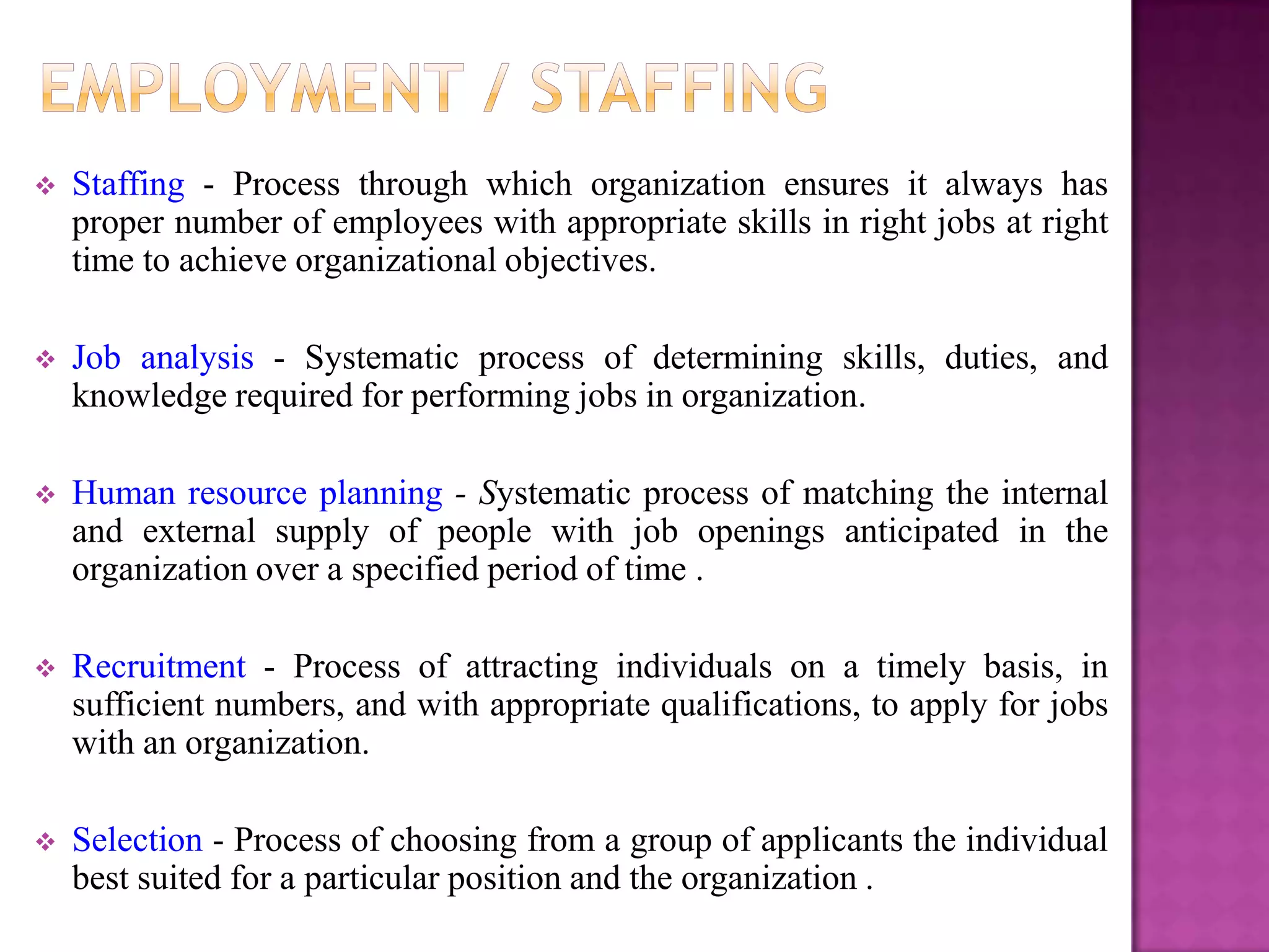    Staffing - Process through which organization ensures it always has
    proper number of employees with appropriate skills in right jobs at right
    time to achieve organizational objectives.

   Job analysis - Systematic process of determining skills, duties, and
    knowledge required for performing jobs in organization.

   Human resource planning - Systematic process of matching the internal
    and external supply of people with job openings anticipated in the
    organization over a specified period of time .

   Recruitment - Process of attracting individuals on a timely basis, in
    sufficient numbers, and with appropriate qualifications, to apply for jobs
    with an organization.

   Selection - Process of choosing from a group of applicants the individual
    best suited for a particular position and the organization .
 