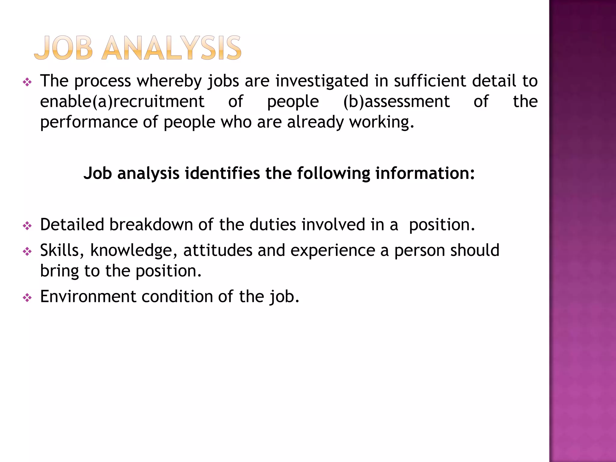    The process whereby jobs are investigated in sufficient detail to
    enable(a)recruitment of people (b)assessment of the
    performance of people who are already working.

         Job analysis identifies the following information:

   Detailed breakdown of the duties involved in a position.
   Skills, knowledge, attitudes and experience a person should
    bring to the position.
   Environment condition of the job.
 