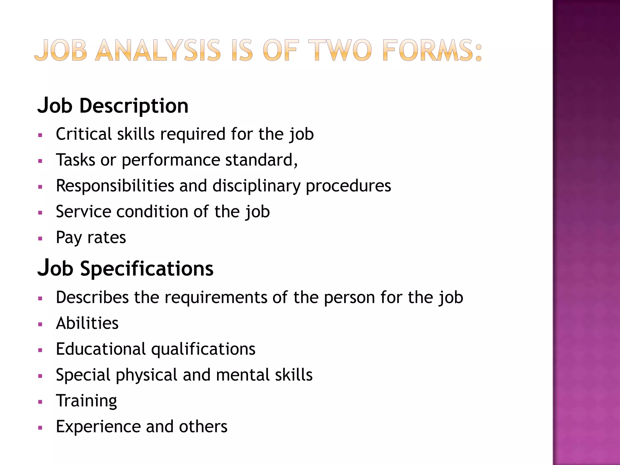 Job Description
   Critical skills required for the job
   Tasks or performance standard,
   Responsibilities and disciplinary procedures
   Service condition of the job
   Pay rates
Job Specifications
   Describes the requirements of the person for the job
   Abilities
   Educational qualifications
   Special physical and mental skills
   Training
   Experience and others
 