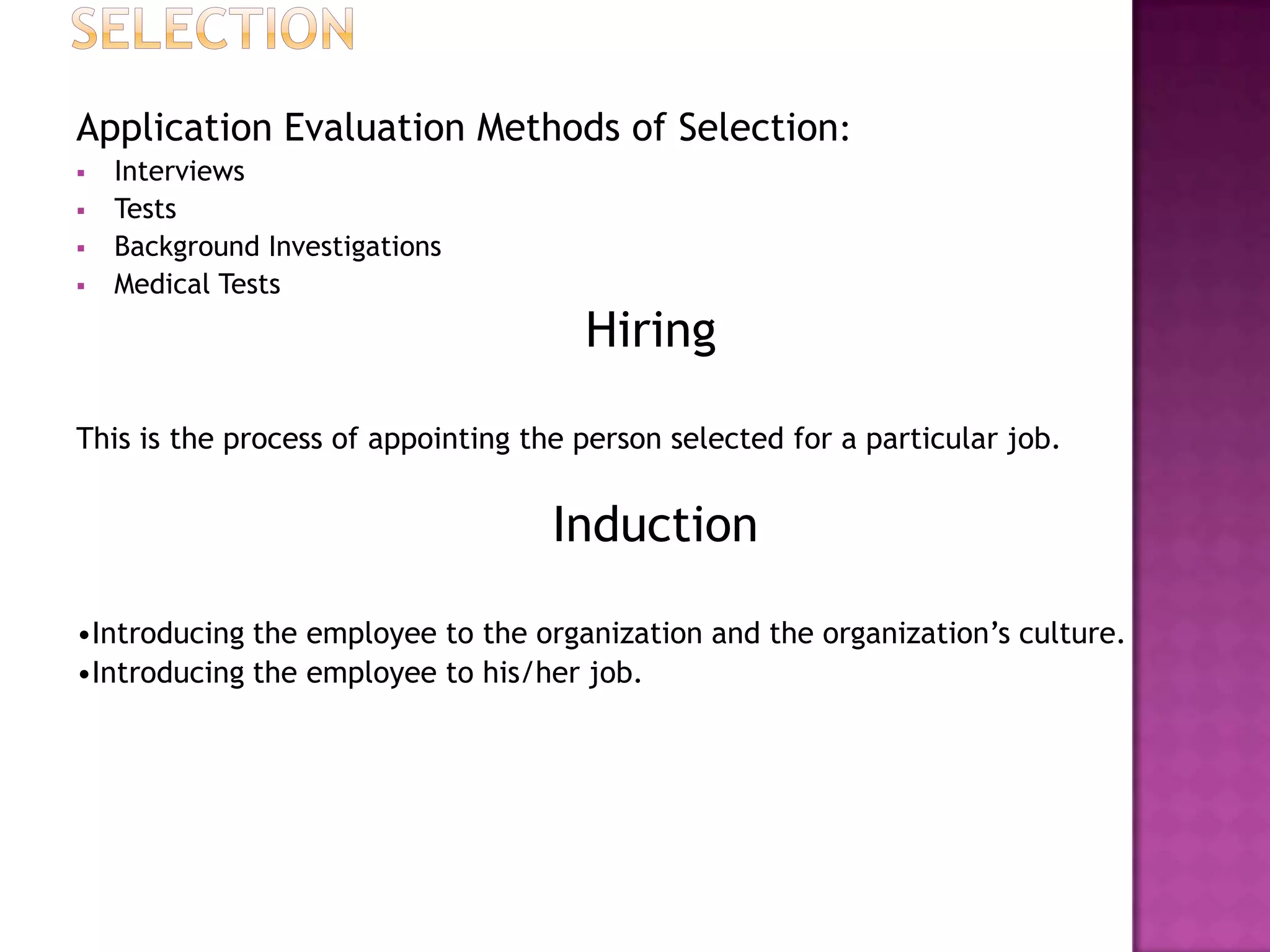 Application Evaluation Methods of Selection:
   Interviews
   Tests
   Background Investigations
   Medical Tests
                                      Hiring

This is the process of appointing the person selected for a particular job.


                                    Induction

•Introducing the employee to the organization and the organization’s culture.
•Introducing the employee to his/her job.
 