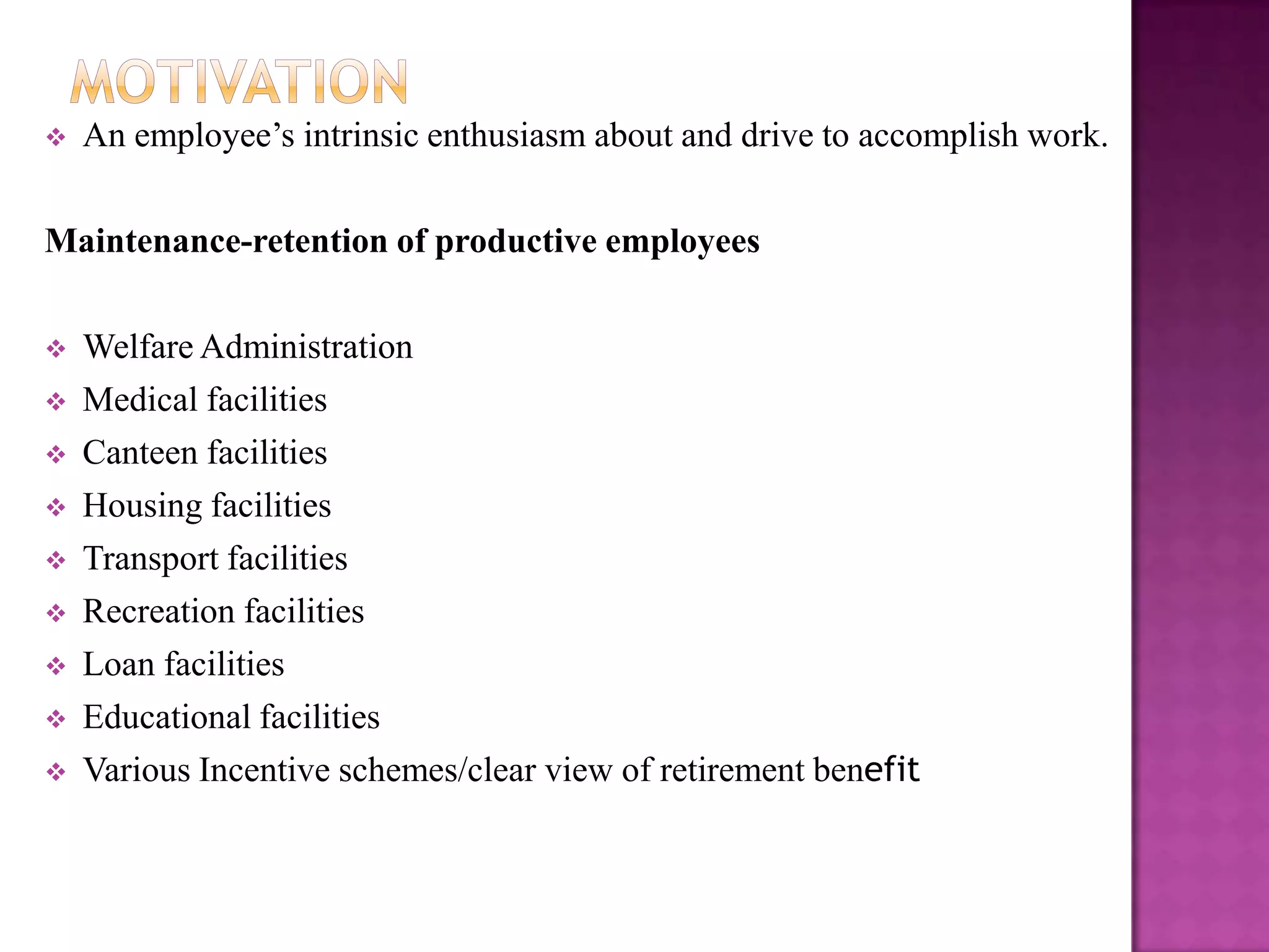   An employee’s intrinsic enthusiasm about and drive to accomplish work.

Maintenance-retention of productive employees

   Welfare Administration
   Medical facilities
   Canteen facilities
   Housing facilities
   Transport facilities
   Recreation facilities
   Loan facilities
   Educational facilities
   Various Incentive schemes/clear view of retirement benefit
 