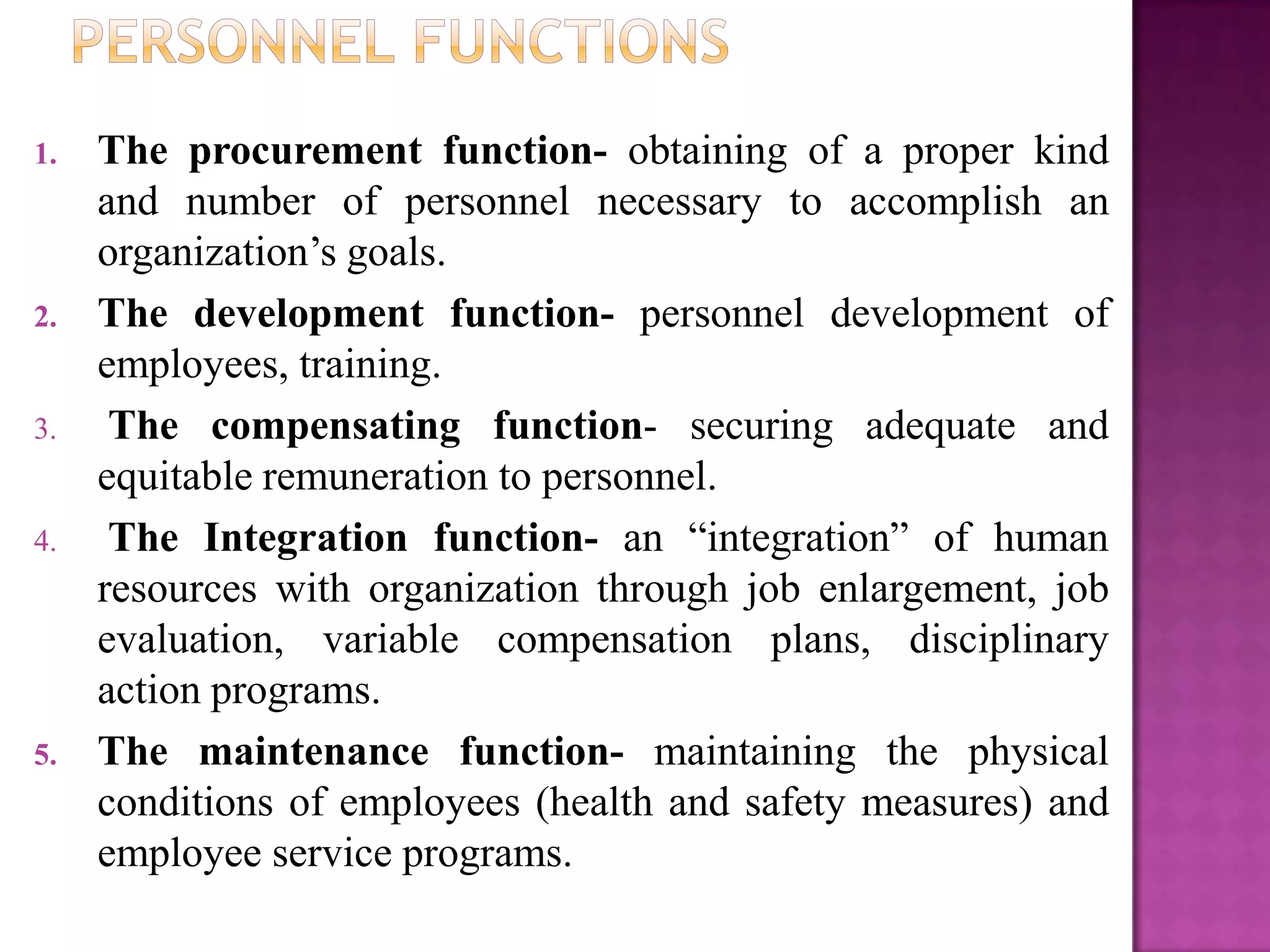 1.   The procurement function- obtaining of a proper kind
     and number of personnel necessary to accomplish an
     organization’s goals.
2.   The development function- personnel development of
     employees, training.
3.    The compensating function- securing adequate and
     equitable remuneration to personnel.
4.    The Integration function- an “integration” of human
     resources with organization through job enlargement, job
     evaluation, variable compensation plans, disciplinary
     action programs.
5.   The maintenance function- maintaining the physical
     conditions of employees (health and safety measures) and
     employee service programs.
 
