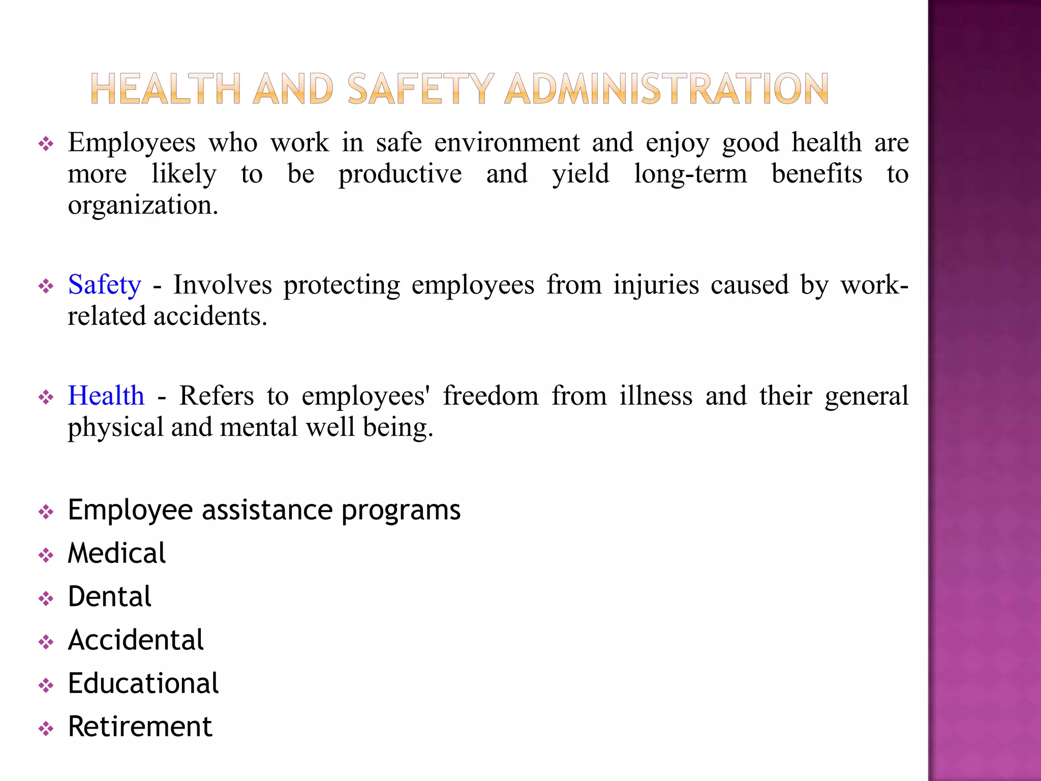    Employees who work in safe environment and enjoy good health are
    more likely to be productive and yield long-term benefits to
    organization.

   Safety - Involves protecting employees from injuries caused by work-
    related accidents.

   Health - Refers to employees' freedom from illness and their general
    physical and mental well being.

   Employee assistance programs
   Medical
   Dental
   Accidental
   Educational
   Retirement
 