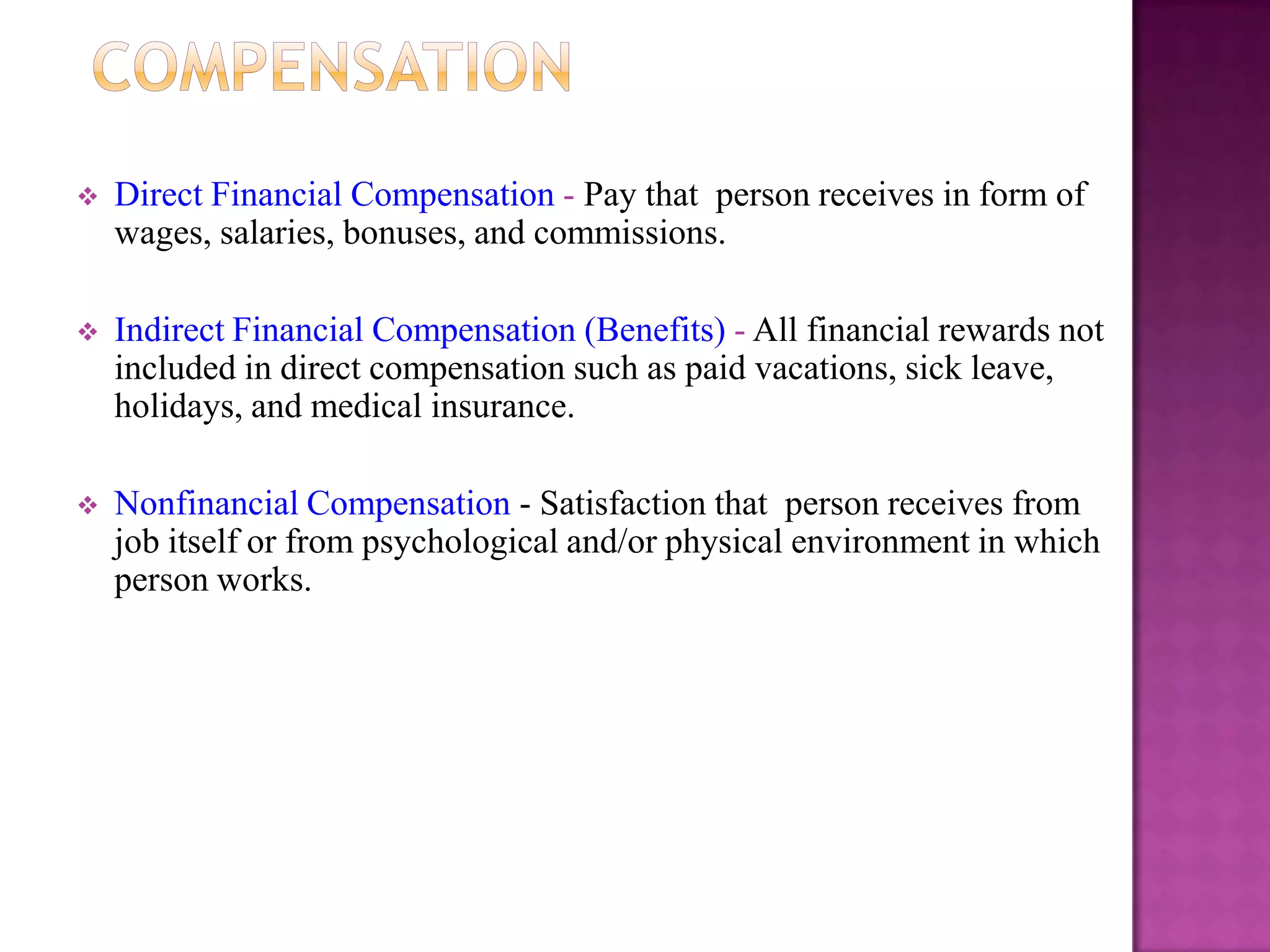    Direct Financial Compensation - Pay that person receives in form of
    wages, salaries, bonuses, and commissions.

   Indirect Financial Compensation (Benefits) - All financial rewards not
    included in direct compensation such as paid vacations, sick leave,
    holidays, and medical insurance.

   Nonfinancial Compensation - Satisfaction that person receives from
    job itself or from psychological and/or physical environment in which
    person works.
 
