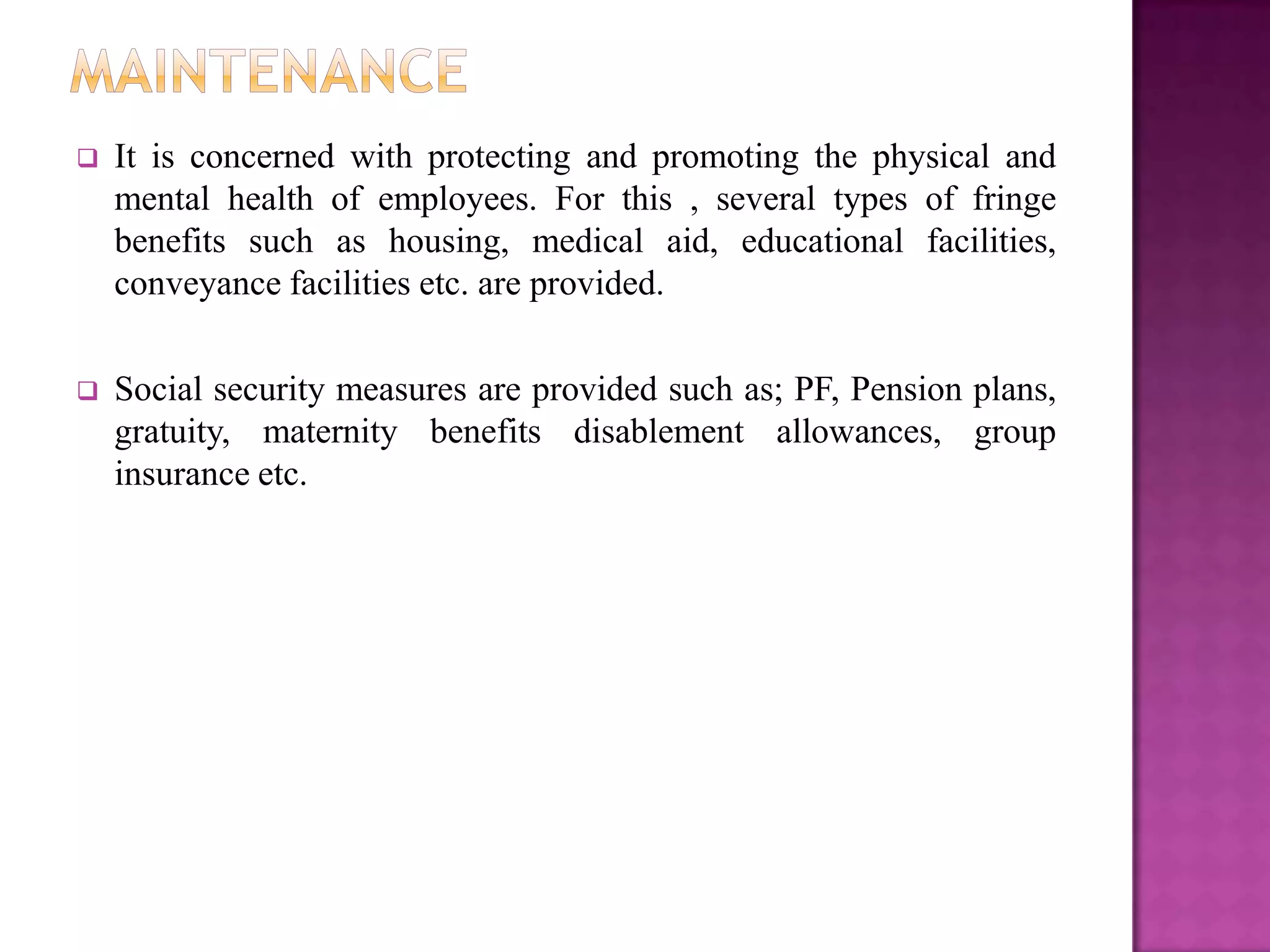    It is concerned with protecting and promoting the physical and
    mental health of employees. For this , several types of fringe
    benefits such as housing, medical aid, educational facilities,
    conveyance facilities etc. are provided.

   Social security measures are provided such as; PF, Pension plans,
    gratuity, maternity benefits disablement allowances, group
    insurance etc.
 