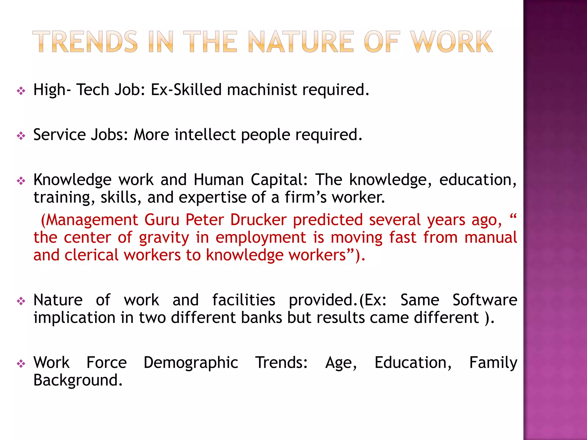    High- Tech Job: Ex-Skilled machinist required.

   Service Jobs: More intellect people required.

   Knowledge work and Human Capital: The knowledge, education,
    training, skills, and expertise of a firm’s worker.
     (Management Guru Peter Drucker predicted several years ago, “
    the center of gravity in employment is moving fast from manual
    and clerical workers to knowledge workers”).

   Nature of work and facilities provided.(Ex: Same Software
    implication in two different banks but results came different ).

   Work Force     Demographic    Trends:   Age,     Education,   Family
    Background.
 