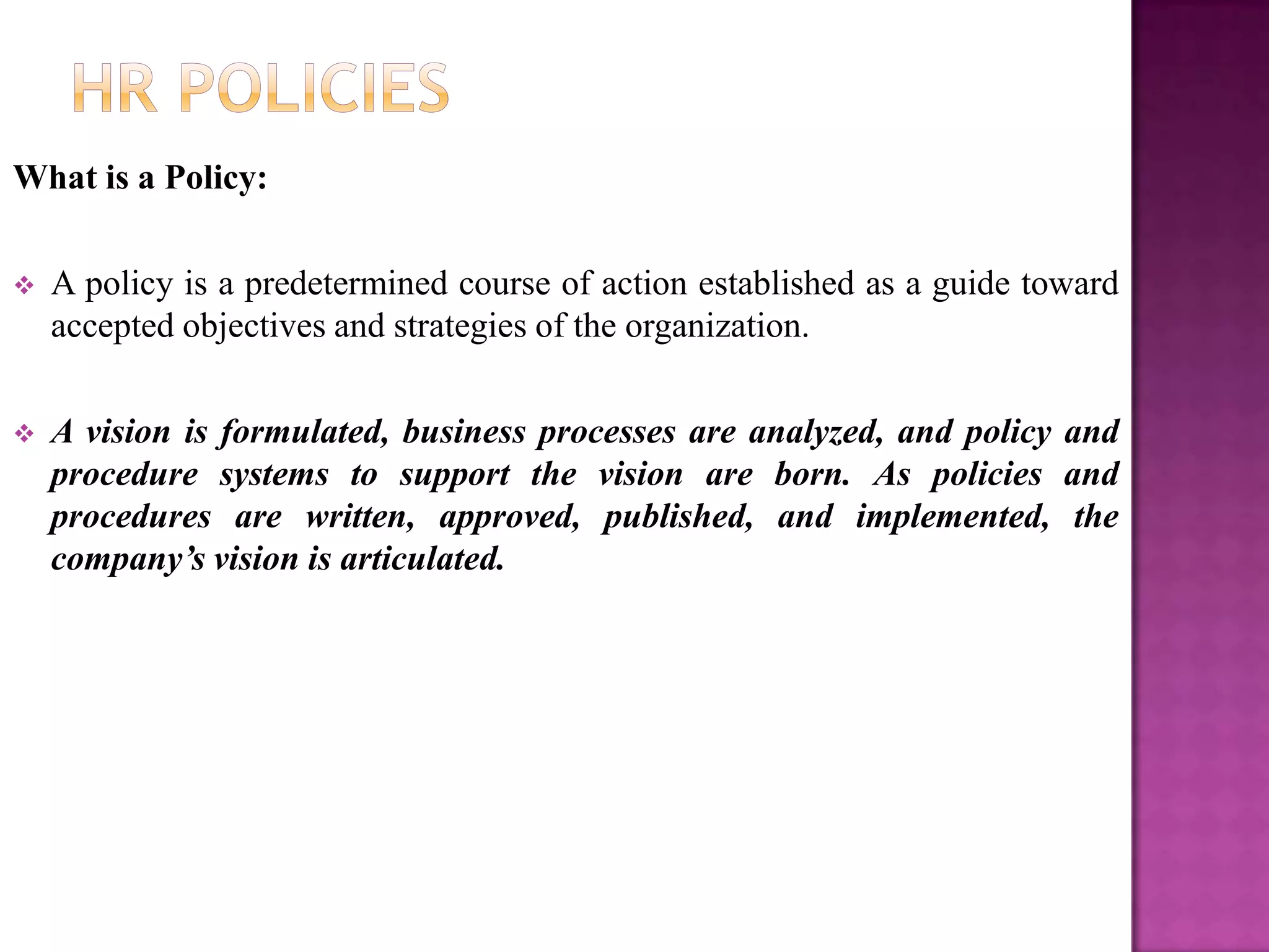 What is a Policy:

   A policy is a predetermined course of action established as a guide toward
    accepted objectives and strategies of the organization.

   A vision is formulated, business processes are analyzed, and policy and
    procedure systems to support the vision are born. As policies and
    procedures are written, approved, published, and implemented, the
    company’s vision is articulated.
 
