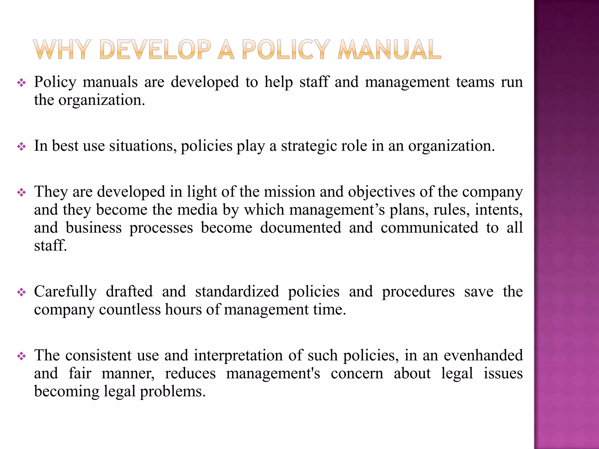    Policy manuals are developed to help staff and management teams run
    the organization.

   In best use situations, policies play a strategic role in an organization.

   They are developed in light of the mission and objectives of the company
    and they become the media by which management’s plans, rules, intents,
    and business processes become documented and communicated to all
    staff.

   Carefully drafted and standardized policies and procedures save the
    company countless hours of management time.

   The consistent use and interpretation of such policies, in an evenhanded
    and fair manner, reduces management's concern about legal issues
    becoming legal problems.
 