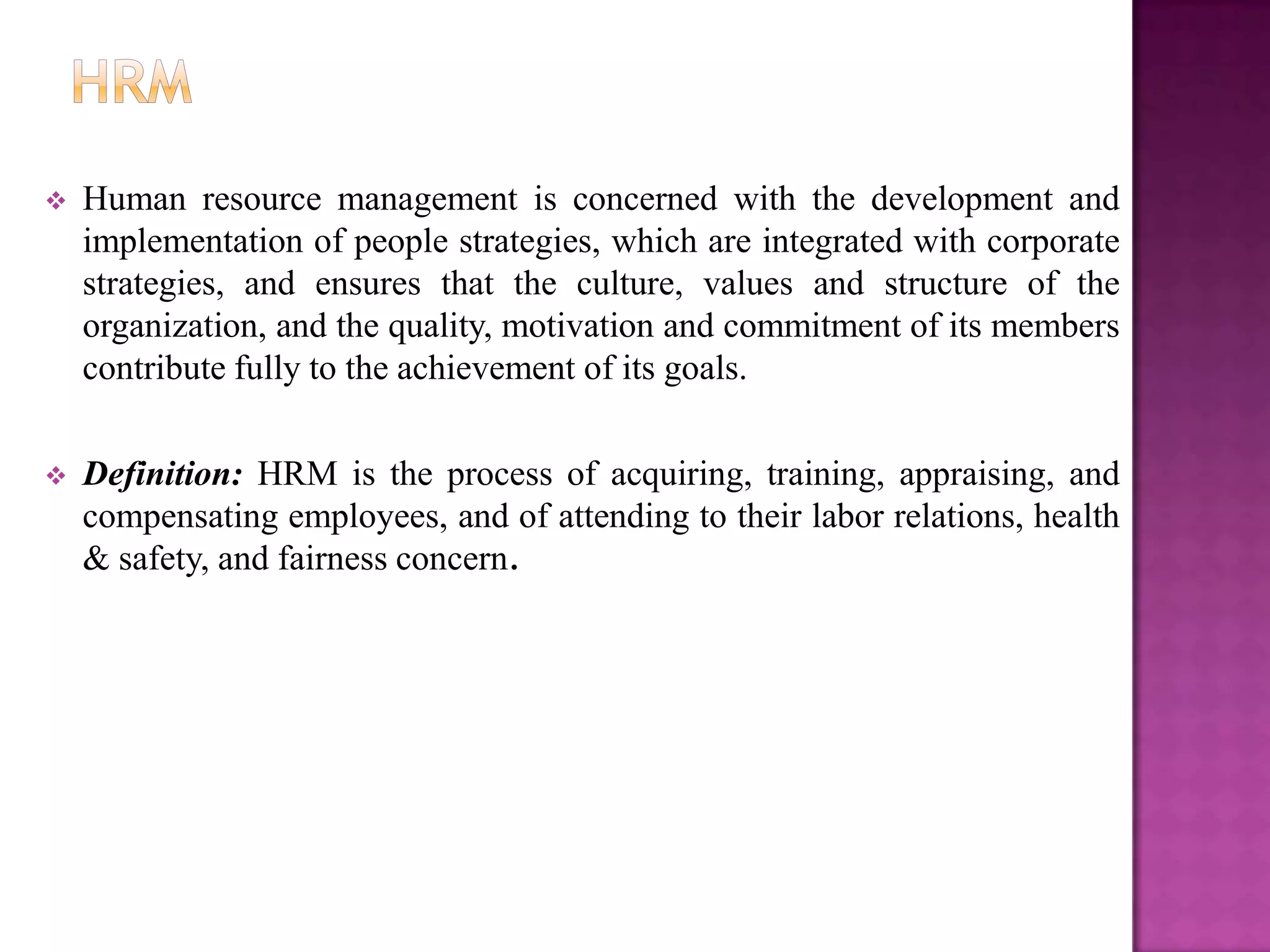    Human resource management is concerned with the development and
    implementation of people strategies, which are integrated with corporate
    strategies, and ensures that the culture, values and structure of the
    organization, and the quality, motivation and commitment of its members
    contribute fully to the achievement of its goals.

   Definition: HRM is the process of acquiring, training, appraising, and
    compensating employees, and of attending to their labor relations, health
    & safety, and fairness concern.
 