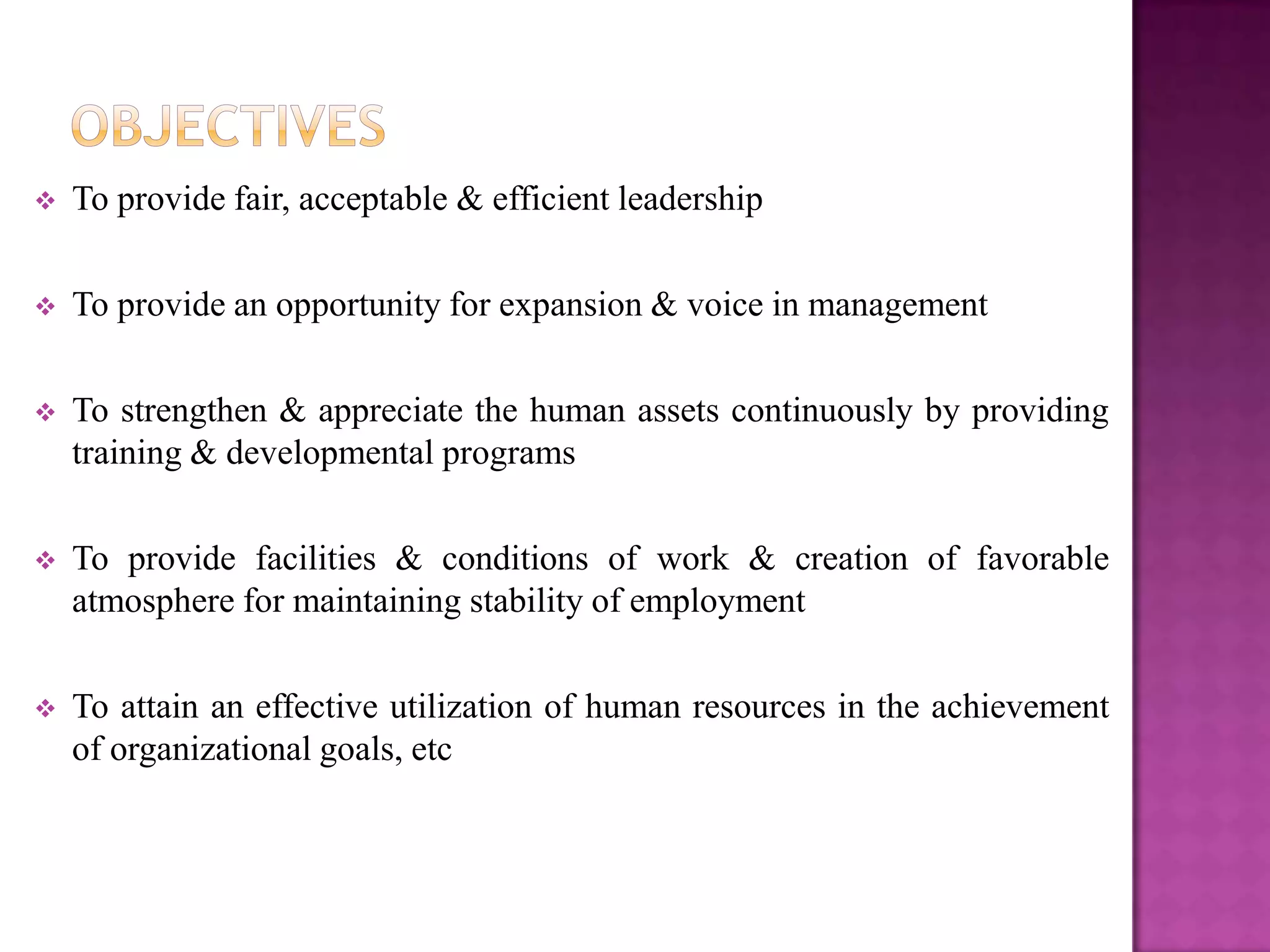    To provide fair, acceptable & efficient leadership

   To provide an opportunity for expansion & voice in management

   To strengthen & appreciate the human assets continuously by providing
    training & developmental programs

   To provide facilities & conditions of work & creation of favorable
    atmosphere for maintaining stability of employment

   To attain an effective utilization of human resources in the achievement
    of organizational goals, etc
 