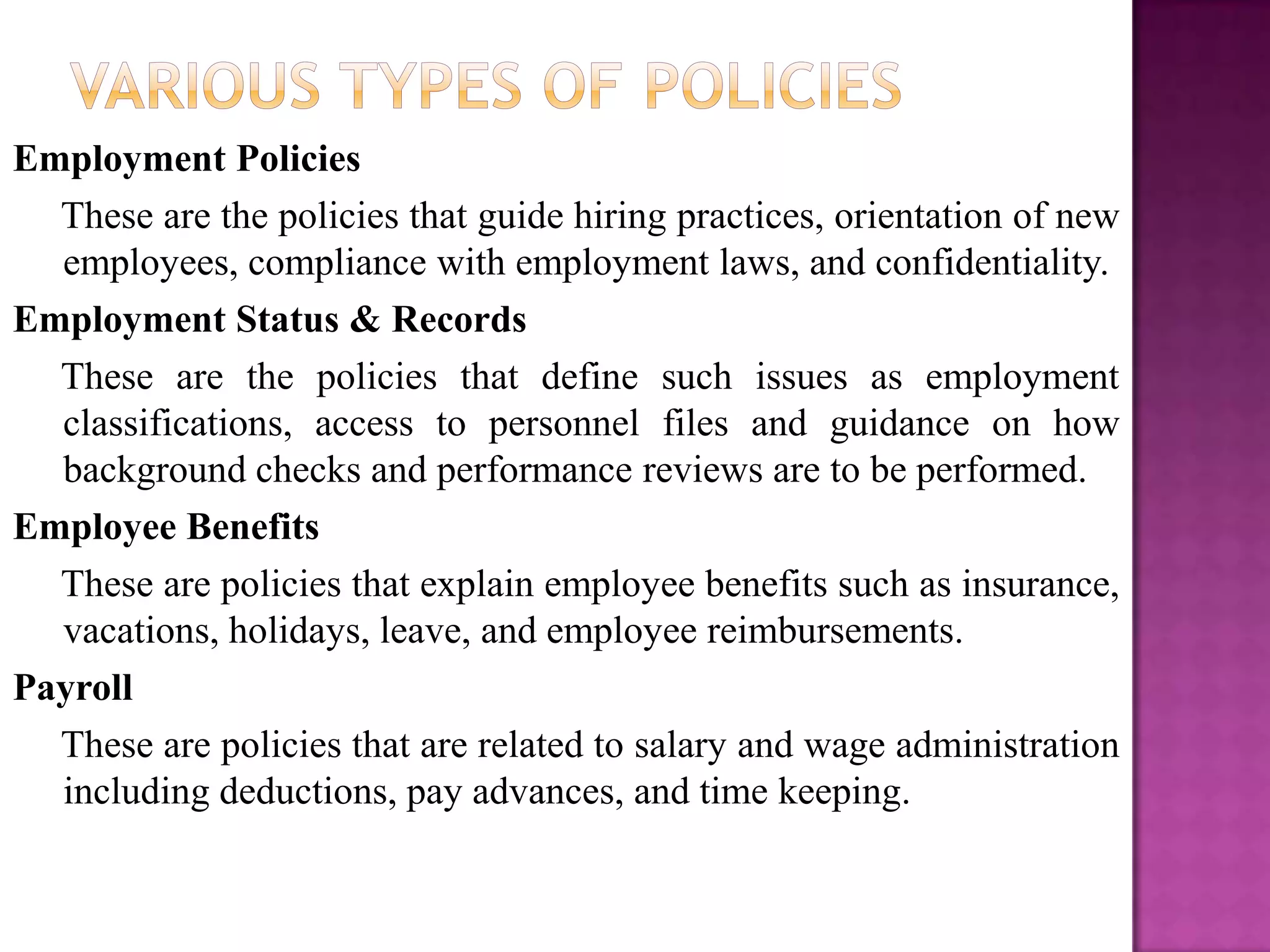 Employment Policies
  These are the policies that guide hiring practices, orientation of new
  employees, compliance with employment laws, and confidentiality.
Employment Status & Records
  These are the policies that define such issues as employment
  classifications, access to personnel files and guidance on how
  background checks and performance reviews are to be performed.
Employee Benefits
  These are policies that explain employee benefits such as insurance,
  vacations, holidays, leave, and employee reimbursements.
Payroll
  These are policies that are related to salary and wage administration
  including deductions, pay advances, and time keeping.
 