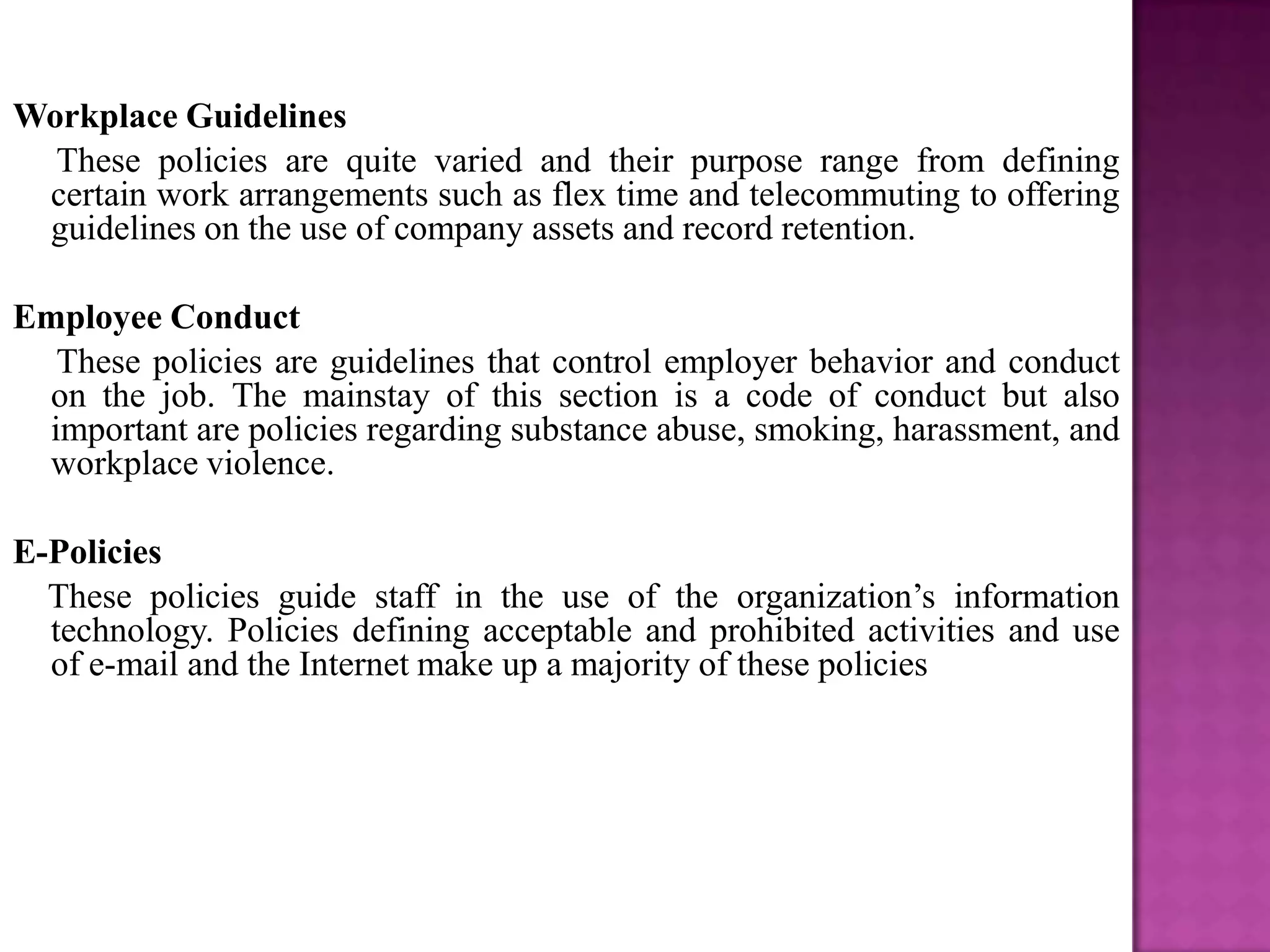 Workplace Guidelines
  These policies are quite varied and their purpose range from defining
 certain work arrangements such as flex time and telecommuting to offering
 guidelines on the use of company assets and record retention.

Employee Conduct
  These policies are guidelines that control employer behavior and conduct
 on the job. The mainstay of this section is a code of conduct but also
 important are policies regarding substance abuse, smoking, harassment, and
 workplace violence.

E-Policies
  These policies guide staff in the use of the organization’s information
  technology. Policies defining acceptable and prohibited activities and use
  of e-mail and the Internet make up a majority of these policies
 