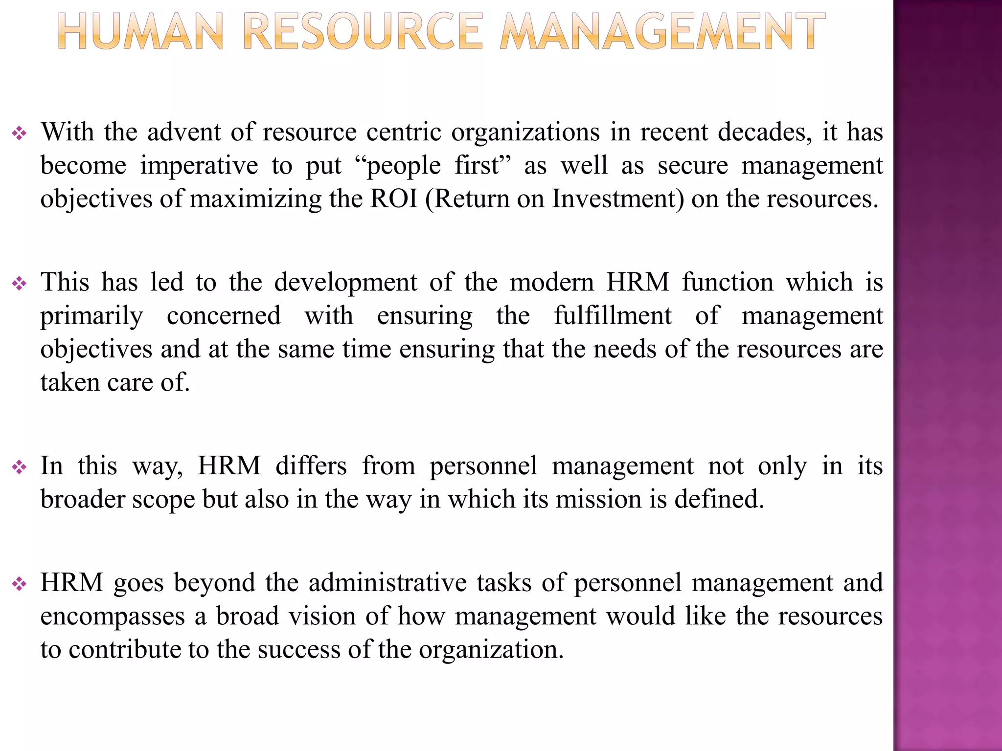    With the advent of resource centric organizations in recent decades, it has
    become imperative to put “people first” as well as secure management
    objectives of maximizing the ROI (Return on Investment) on the resources.

   This has led to the development of the modern HRM function which is
    primarily concerned with ensuring the fulfillment of management
    objectives and at the same time ensuring that the needs of the resources are
    taken care of.

   In this way, HRM differs from personnel management not only in its
    broader scope but also in the way in which its mission is defined.

   HRM goes beyond the administrative tasks of personnel management and
    encompasses a broad vision of how management would like the resources
    to contribute to the success of the organization.
 