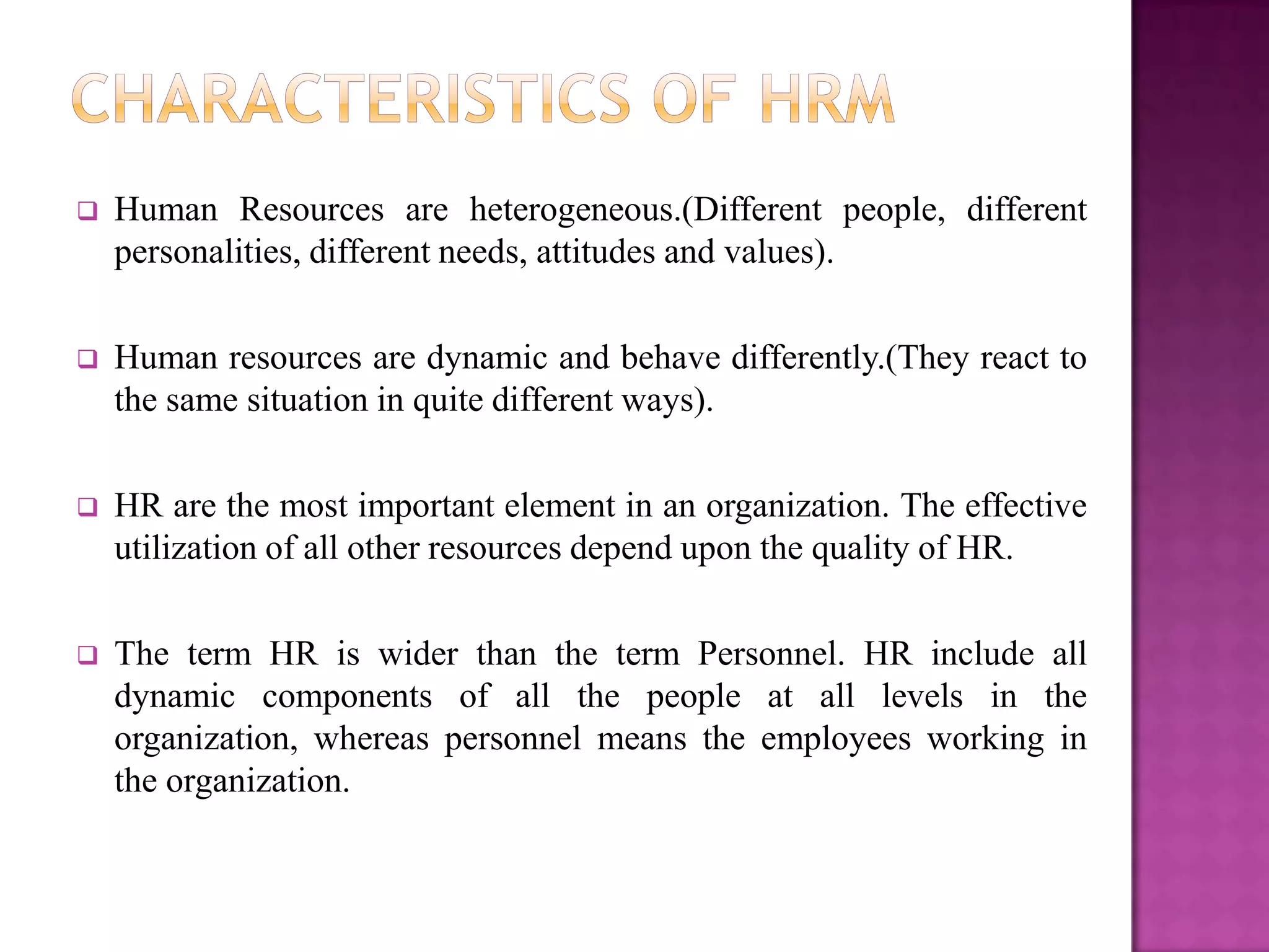    Human Resources are heterogeneous.(Different people, different
    personalities, different needs, attitudes and values).

   Human resources are dynamic and behave differently.(They react to
    the same situation in quite different ways).

   HR are the most important element in an organization. The effective
    utilization of all other resources depend upon the quality of HR.

   The term HR is wider than the term Personnel. HR include all
    dynamic components of all the people at all levels in the
    organization, whereas personnel means the employees working in
    the organization.
 