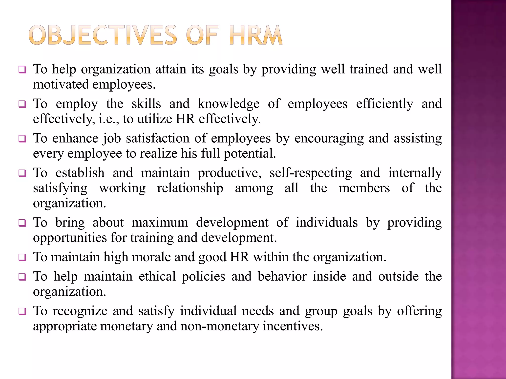    To help organization attain its goals by providing well trained and well
    motivated employees.
   To employ the skills and knowledge of employees efficiently and
    effectively, i.e., to utilize HR effectively.
   To enhance job satisfaction of employees by encouraging and assisting
    every employee to realize his full potential.
   To establish and maintain productive, self-respecting and internally
    satisfying working relationship among all the members of the
    organization.
   To bring about maximum development of individuals by providing
    opportunities for training and development.
   To maintain high morale and good HR within the organization.
   To help maintain ethical policies and behavior inside and outside the
    organization.
   To recognize and satisfy individual needs and group goals by offering
    appropriate monetary and non-monetary incentives.
 