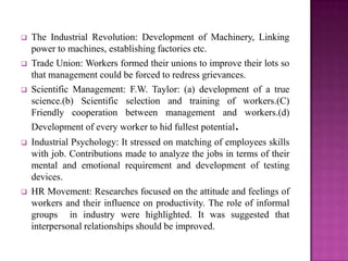    The Industrial Revolution: Development of Machinery, Linking
    power to machines, establishing factories etc.
   Trade Union: Workers formed their unions to improve their lots so
    that management could be forced to redress grievances.
   Scientific Management: F.W. Taylor: (a) development of a true
    science.(b) Scientific selection and training of workers.(C)
    Friendly cooperation between management and workers.(d)
    Development of every worker to hid fullest potential.
   Industrial Psychology: It stressed on matching of employees skills
    with job. Contributions made to analyze the jobs in terms of their
    mental and emotional requirement and development of testing
    devices.
   HR Movement: Researches focused on the attitude and feelings of
    workers and their influence on productivity. The role of informal
    groups in industry were highlighted. It was suggested that
    interpersonal relationships should be improved.
 