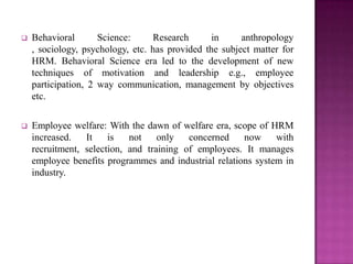    Behavioral       Science:      Research      in     anthropology
    , sociology, psychology, etc. has provided the subject matter for
    HRM. Behavioral Science era led to the development of new
    techniques of motivation and leadership e.g., employee
    participation, 2 way communication, management by objectives
    etc.

   Employee welfare: With the dawn of welfare era, scope of HRM
    increased.   It    is   not    only   concerned    now     with
    recruitment, selection, and training of employees. It manages
    employee benefits programmes and industrial relations system in
    industry.
 