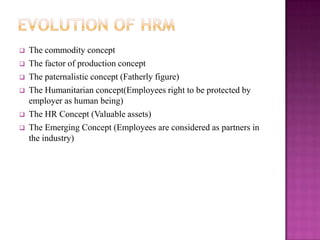    The commodity concept
   The factor of production concept
   The paternalistic concept (Fatherly figure)
   The Humanitarian concept(Employees right to be protected by
    employer as human being)
   The HR Concept (Valuable assets)
   The Emerging Concept (Employees are considered as partners in
    the industry)
 