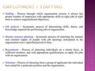    Staffing - Process through which organization ensures it always has
    proper number of employees with appropriate skills in right jobs at right
    time to achieve organizational objectives.

   Job analysis - Systematic process of determining skills, duties, and
    knowledge required for performing jobs in organization.

   Human resource planning - Systematic process of matching the internal
    and external supply of people with job openings anticipated in the
    organization over a specified period of time .

   Recruitment - Process of attracting individuals on a timely basis, in
    sufficient numbers, and with appropriate qualifications, to apply for jobs
    with an organization.

   Selection - Process of choosing from a group of applicants the individual
    best suited for a particular position and the organization .
 