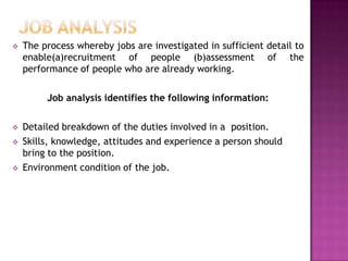    The process whereby jobs are investigated in sufficient detail to
    enable(a)recruitment of people (b)assessment of the
    performance of people who are already working.

         Job analysis identifies the following information:

   Detailed breakdown of the duties involved in a position.
   Skills, knowledge, attitudes and experience a person should
    bring to the position.
   Environment condition of the job.
 