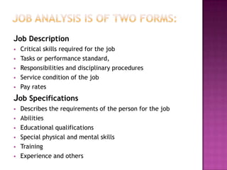 Job Description
   Critical skills required for the job
   Tasks or performance standard,
   Responsibilities and disciplinary procedures
   Service condition of the job
   Pay rates
Job Specifications
   Describes the requirements of the person for the job
   Abilities
   Educational qualifications
   Special physical and mental skills
   Training
   Experience and others
 