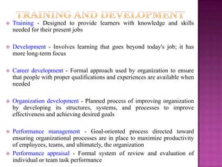   Training - Designed to provide learners with knowledge and skills
    needed for their present jobs

   Development - Involves learning that goes beyond today's job; it has
    more long-term focus

   Career development - Formal approach used by organization to ensure
    that people with proper qualifications and experiences are available when
    needed

   Organization development - Planned process of improving organization
    by developing its structures, systems, and processes to improve
    effectiveness and achieving desired goals

   Performance management - Goal-oriented process directed toward
    ensuring organizational processes are in place to maximize productivity
    of employees, teams, and ultimately, the organization
   Performance appraisal - Formal system of review and evaluation of
    individual or team task performance
 