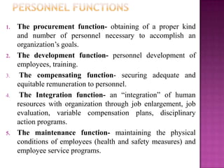 1.   The procurement function- obtaining of a proper kind
     and number of personnel necessary to accomplish an
     organization’s goals.
2.   The development function- personnel development of
     employees, training.
3.    The compensating function- securing adequate and
     equitable remuneration to personnel.
4.    The Integration function- an “integration” of human
     resources with organization through job enlargement, job
     evaluation, variable compensation plans, disciplinary
     action programs.
5.   The maintenance function- maintaining the physical
     conditions of employees (health and safety measures) and
     employee service programs.
 