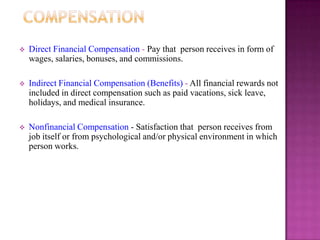    Direct Financial Compensation - Pay that person receives in form of
    wages, salaries, bonuses, and commissions.

   Indirect Financial Compensation (Benefits) - All financial rewards not
    included in direct compensation such as paid vacations, sick leave,
    holidays, and medical insurance.

   Nonfinancial Compensation - Satisfaction that person receives from
    job itself or from psychological and/or physical environment in which
    person works.
 