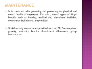   It is concerned with protecting and promoting the physical and
    mental health of employees. For this , several types of fringe
    benefits such as housing, medical aid, educational facilities,
    conveyance facilities etc. are provided.

   Social security measures are provided such as; PF, Pension plans,
    gratuity, maternity benefits disablement allowances, group
    insurance etc.
 