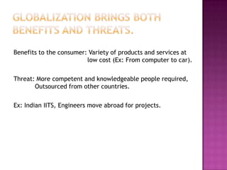 Benefits to the consumer: Variety of products and services at
                         low cost (Ex: From computer to car).

Threat: More competent and knowledgeable people required,
       Outsourced from other countries.

Ex: Indian IITS, Engineers move abroad for projects.
 