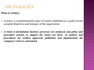 What is a Policy:

   A policy is a predetermined course of action established as a guide toward
    accepted objectives and strategies of the organization.

   A vision is formulated, business processes are analyzed, and policy and
    procedure systems to support the vision are born. As policies and
    procedures are written, approved, published, and implemented, the
    company’s vision is articulated.
 