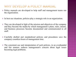    Policy manuals are developed to help staff and management teams run
    the organization.

   In best use situations, policies play a strategic role in an organization.

   They are developed in light of the mission and objectives of the company
    and they become the media by which management’s plans, rules, intents,
    and business processes become documented and communicated to all
    staff.

   Carefully drafted and standardized policies and procedures save the
    company countless hours of management time.

   The consistent use and interpretation of such policies, in an evenhanded
    and fair manner, reduces management's concern about legal issues
    becoming legal problems.
 