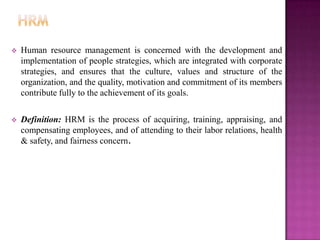    Human resource management is concerned with the development and
    implementation of people strategies, which are integrated with corporate
    strategies, and ensures that the culture, values and structure of the
    organization, and the quality, motivation and commitment of its members
    contribute fully to the achievement of its goals.

   Definition: HRM is the process of acquiring, training, appraising, and
    compensating employees, and of attending to their labor relations, health
    & safety, and fairness concern.
 
